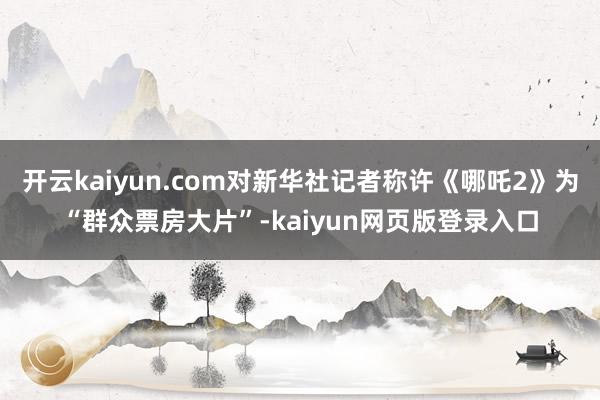 开云kaiyun.com对新华社记者称许《哪吒2》为“群众票房大片”-kaiyun网页版登录入口