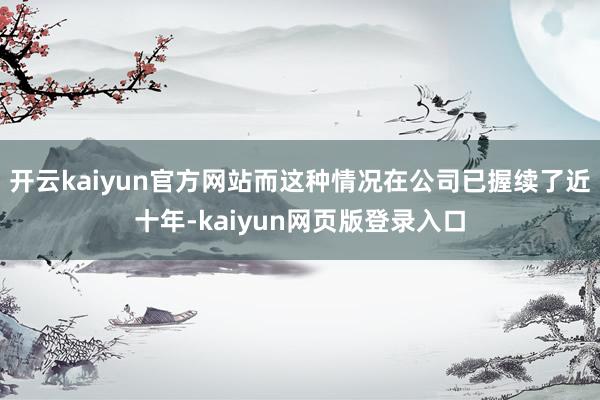 开云kaiyun官方网站而这种情况在公司已握续了近十年-kaiyun网页版登录入口