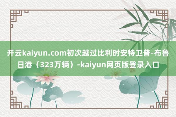 开云kaiyun.com初次越过比利时安特卫普-布鲁日港（323万辆）-kaiyun网页版登录入口