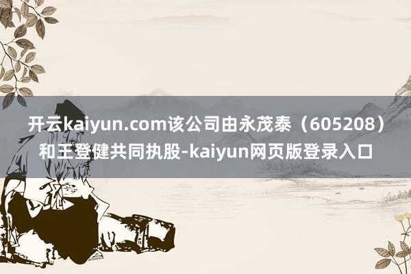 开云kaiyun.com该公司由永茂泰（605208）和王登健共同执股-kaiyun网页版登录入口