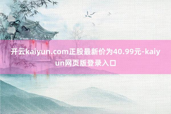 开云kaiyun.com正股最新价为40.99元-kaiyun网页版登录入口