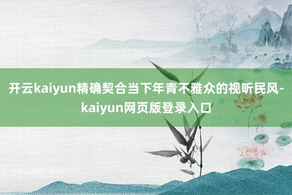 开云kaiyun精确契合当下年青不雅众的视听民风-kaiyun网页版登录入口