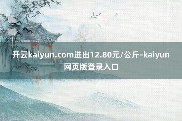 开云kaiyun.com进出12.80元/公斤-kaiyun网页版登录入口