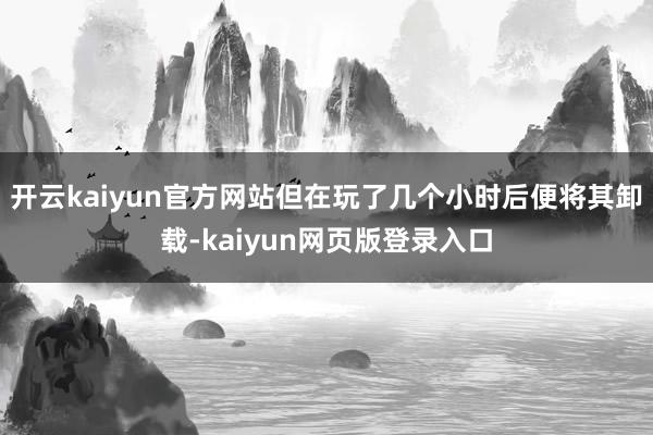 开云kaiyun官方网站但在玩了几个小时后便将其卸载-kaiyun网页版登录入口