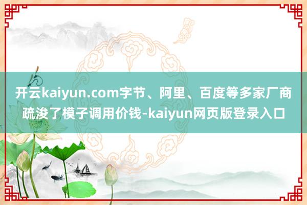 开云kaiyun.com字节、阿里、百度等多家厂商疏浚了模子调用价钱-kaiyun网页版登录入口