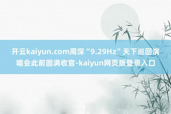 开云kaiyun.com周深“9.29Hz”天下巡回演唱会此前圆满收官-kaiyun网页版登录入口
