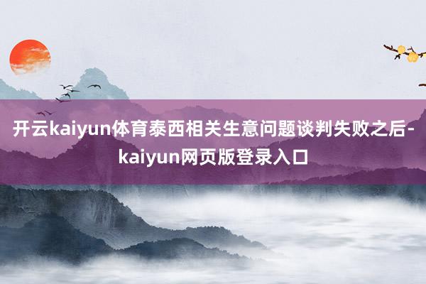 开云kaiyun体育泰西相关生意问题谈判失败之后-kaiyun网页版登录入口