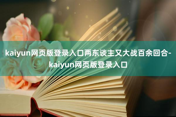 kaiyun网页版登录入口两东谈主又大战百余回合-kaiyun网页版登录入口