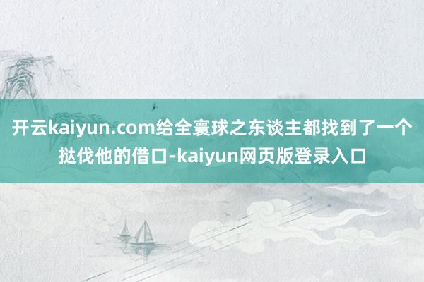 开云kaiyun.com给全寰球之东谈主都找到了一个挞伐他的借口-kaiyun网页版登录入口