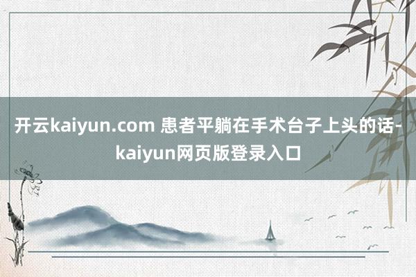 开云kaiyun.com 患者平躺在手术台子上头的话-kaiyun网页版登录入口
