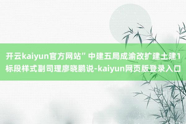 开云kaiyun官方网站”中建五局成渝改扩建土建1标段样式副司理廖晓鹏说-kaiyun网页版登录入口