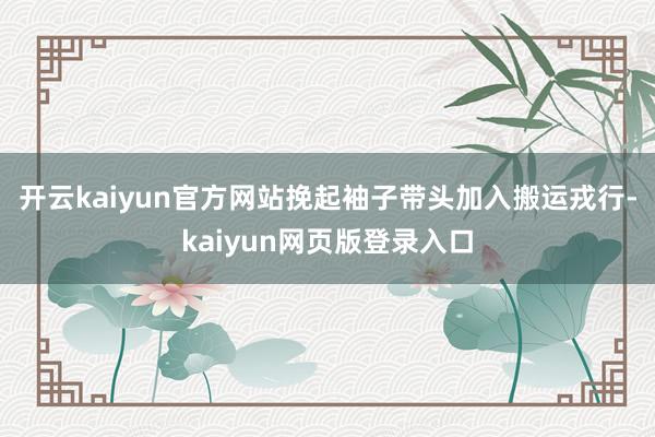 开云kaiyun官方网站挽起袖子带头加入搬运戎行-kaiyun网页版登录入口