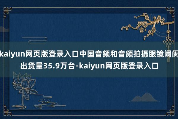 kaiyun网页版登录入口中国音频和音频拍摄眼镜阛阓出货量35.9万台-kaiyun网页版登录入口