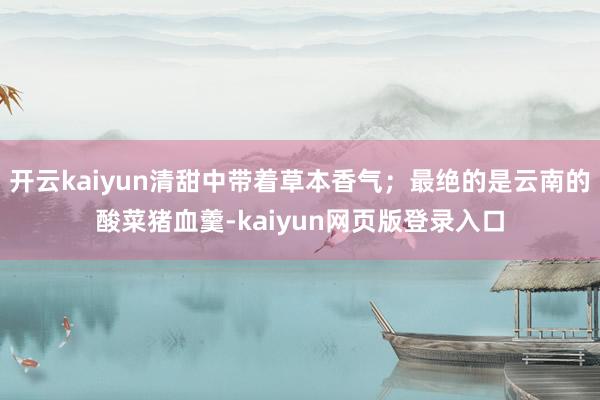 开云kaiyun清甜中带着草本香气；最绝的是云南的酸菜猪血羹-kaiyun网页版登录入口