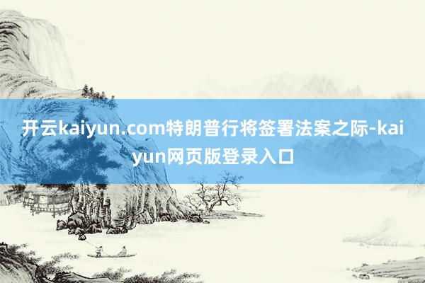 开云kaiyun.com特朗普行将签署法案之际-kaiyun网页版登录入口