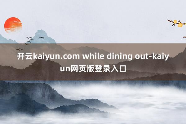 开云kaiyun.com while dining out-kaiyun网页版登录入口