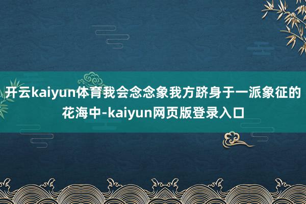 开云kaiyun体育我会念念象我方跻身于一派象征的花海中-kaiyun网页版登录入口