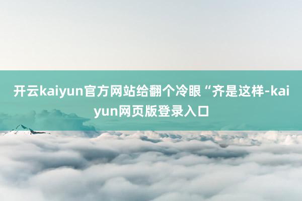 开云kaiyun官方网站给翻个冷眼“齐是这样-kaiyun网页版登录入口