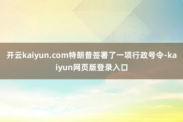 开云kaiyun.com特朗普签署了一项行政号令-kaiyun网页版登录入口