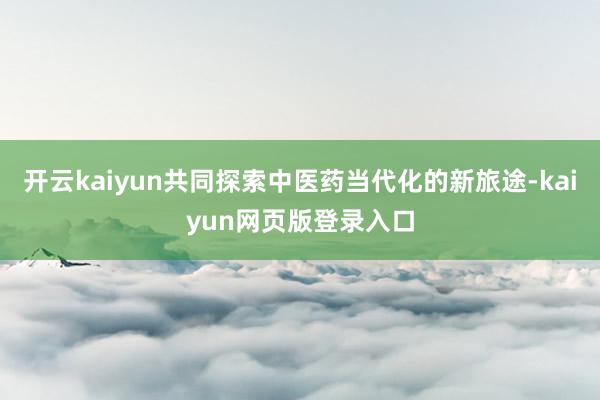 开云kaiyun共同探索中医药当代化的新旅途-kaiyun网页版登录入口