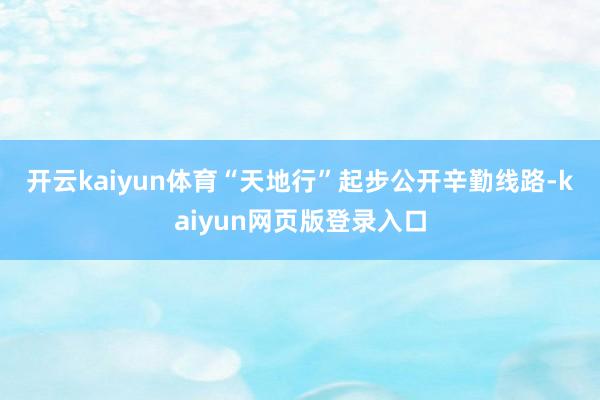 开云kaiyun体育　　“天地行”起步　　公开辛勤线路-kaiyun网页版登录入口