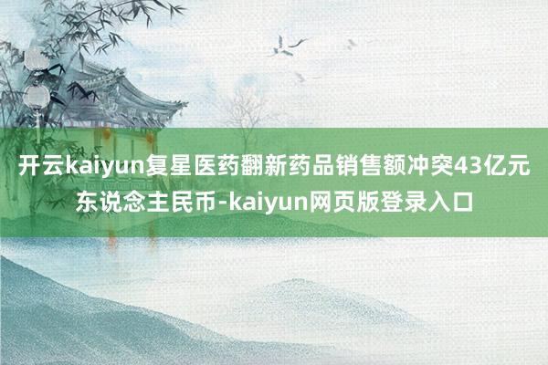 开云kaiyun复星医药翻新药品销售额冲突43亿元东说念主民币-kaiyun网页版登录入口