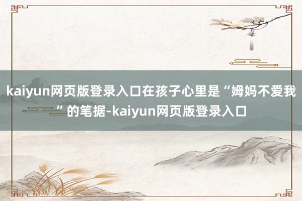 kaiyun网页版登录入口在孩子心里是“姆妈不爱我”的笔据-kaiyun网页版登录入口