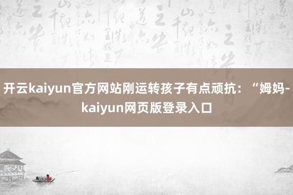 开云kaiyun官方网站刚运转孩子有点顽抗:“姆妈-kaiyun网页版登录入口