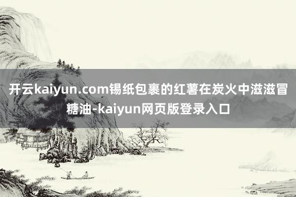 开云kaiyun.com锡纸包裹的红薯在炭火中滋滋冒糖油-kaiyun网页版登录入口