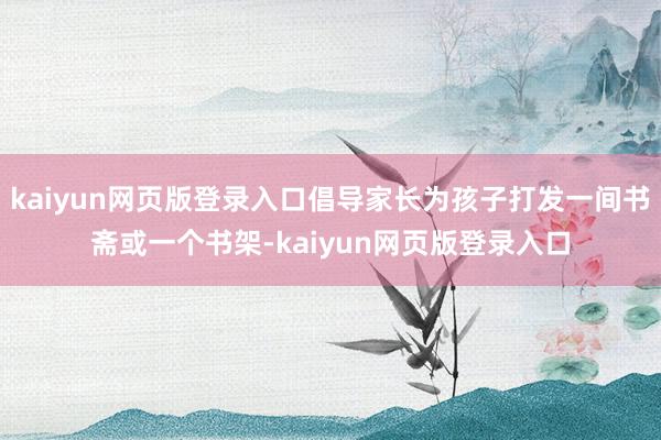 kaiyun网页版登录入口倡导家长为孩子打发一间书斋或一个书架-kaiyun网页版登录入口