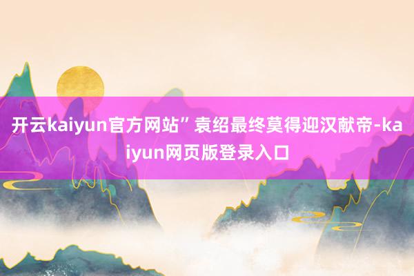 开云kaiyun官方网站”袁绍最终莫得迎汉献帝-kaiyun网页版登录入口