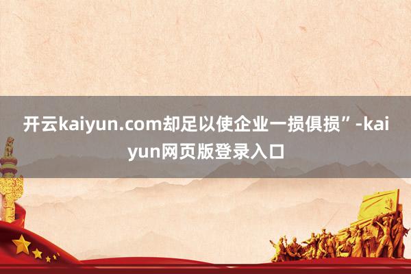 开云kaiyun.com却足以使企业一损俱损”-kaiyun网页版登录入口