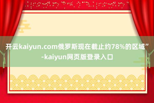 开云kaiyun.com俄罗斯现在截止约78%的区域”-kaiyun网页版登录入口