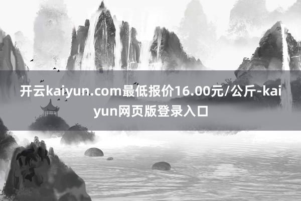 开云kaiyun.com最低报价16.00元/公斤-kaiyun网页版登录入口
