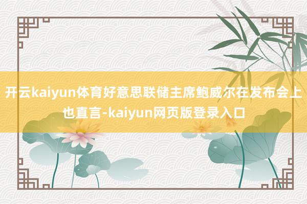 开云kaiyun体育好意思联储主席鲍威尔在发布会上也直言-kaiyun网页版登录入口
