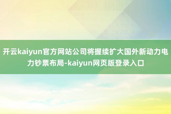 开云kaiyun官方网站公司将握续扩大国外新动力电力钞票布局-kaiyun网页版登录入口