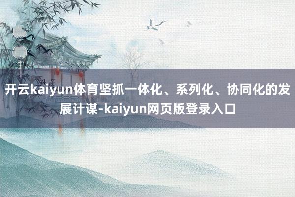 开云kaiyun体育坚抓一体化、系列化、协同化的发展计谋-kaiyun网页版登录入口