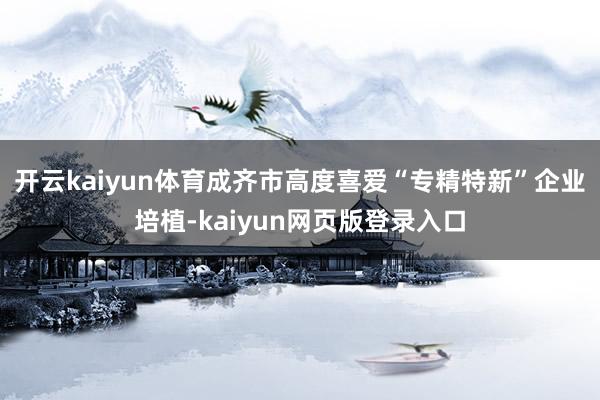开云kaiyun体育成齐市高度喜爱“专精特新”企业培植-kaiyun网页版登录入口