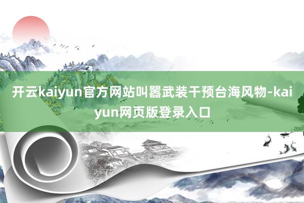 开云kaiyun官方网站叫嚣武装干预台海风物-kaiyun网页版登录入口