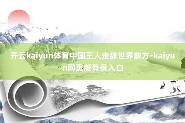 开云kaiyun体育中国王人走辞世界前方-kaiyun网页版登录入口