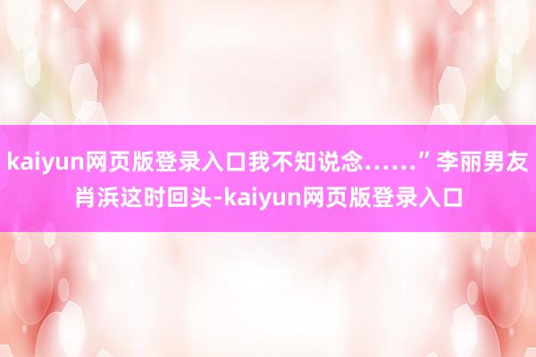 kaiyun网页版登录入口我不知说念……”李丽男友肖浜这时回头-kaiyun网页版登录入口