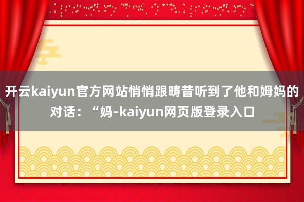 开云kaiyun官方网站悄悄跟畴昔听到了他和姆妈的对话：“妈-kaiyun网页版登录入口