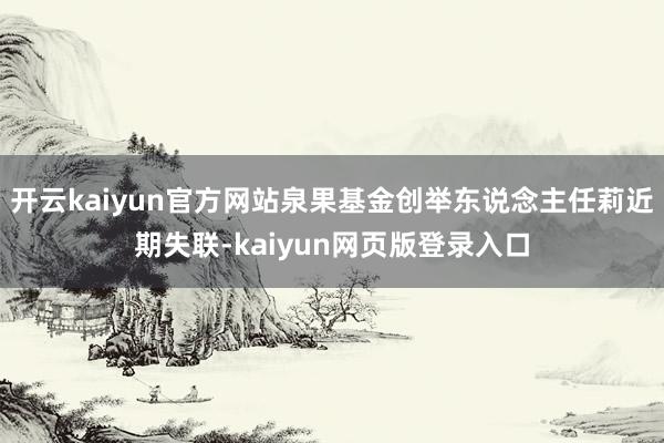 开云kaiyun官方网站泉果基金创举东说念主任莉近期失联-kaiyun网页版登录入口