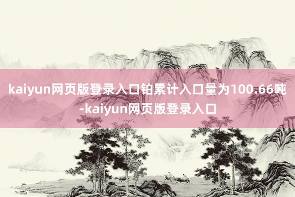 kaiyun网页版登录入口铂累计入口量为100.66吨-kaiyun网页版登录入口