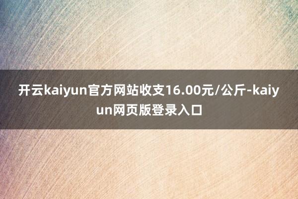 开云kaiyun官方网站收支16.00元/公斤-kaiyun网页版登录入口