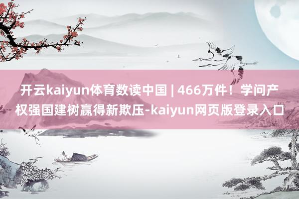 开云kaiyun体育数读中国 | 466万件!学问产权强国建树赢得新欺压-kaiyun网页版登录入口