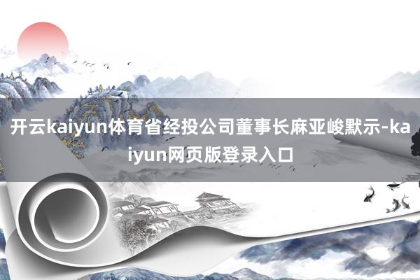 开云kaiyun体育省经投公司董事长麻亚峻默示-kaiyun网页版登录入口