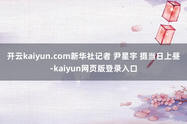 开云kaiyun.com新华社记者 尹星宇 摄当日上昼-kaiyun网页版登录入口