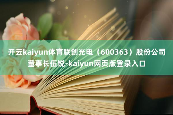 开云kaiyun体育联创光电（600363）股份公司董事长伍锐-kaiyun网页版登录入口