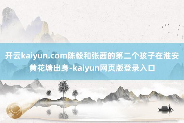 开云kaiyun.com陈毅和张茜的第二个孩子在淮安黄花塘出身-kaiyun网页版登录入口